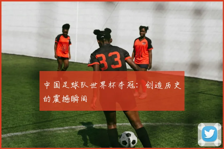 中国足球队世界杯夺冠：创造历史的震撼瞬间
