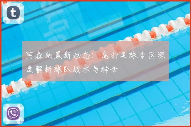 阿森纳最新动态：虎扑足球专区深度解析球队战术与转会