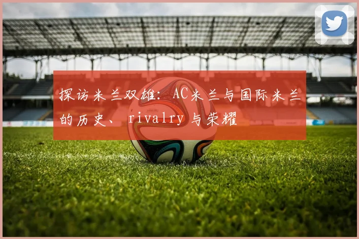 探访米兰双雄：AC米兰与国际米兰的历史、 rivalry 与荣耀