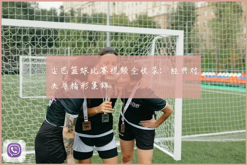 古巴篮球比赛视频全收录：经典对决与精彩集锦