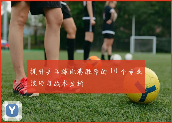 提升乒乓球比赛胜率的 10 个专业技巧与战术分析