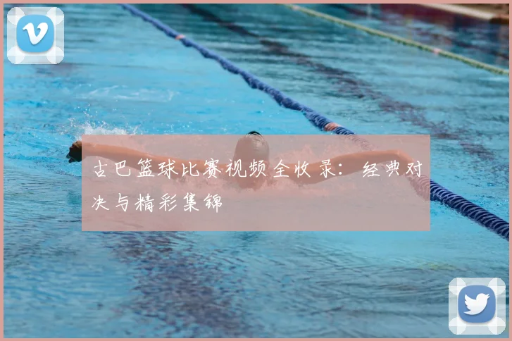 古巴篮球比赛视频全收录：经典对决与精彩集锦