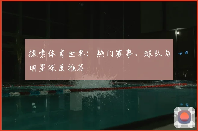 探索体育世界：热门赛事、球队与明星深度推荐